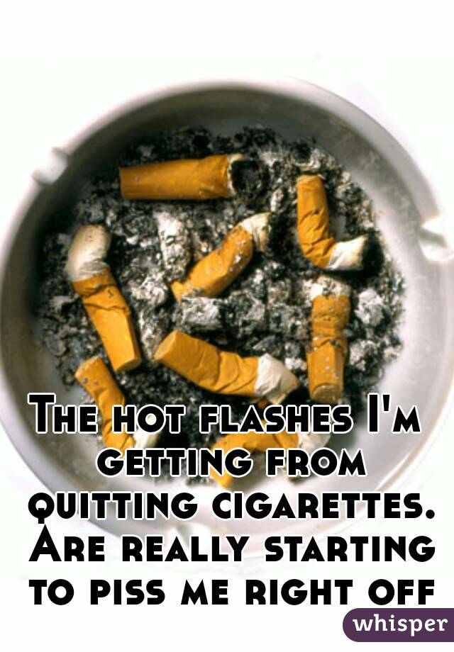 The hot flashes I'm getting from quitting cigarettes. Are really starting to piss me right off
