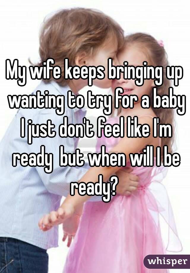 My wife keeps bringing up wanting to try for a baby I just don't feel like I'm ready  but when will I be ready? 