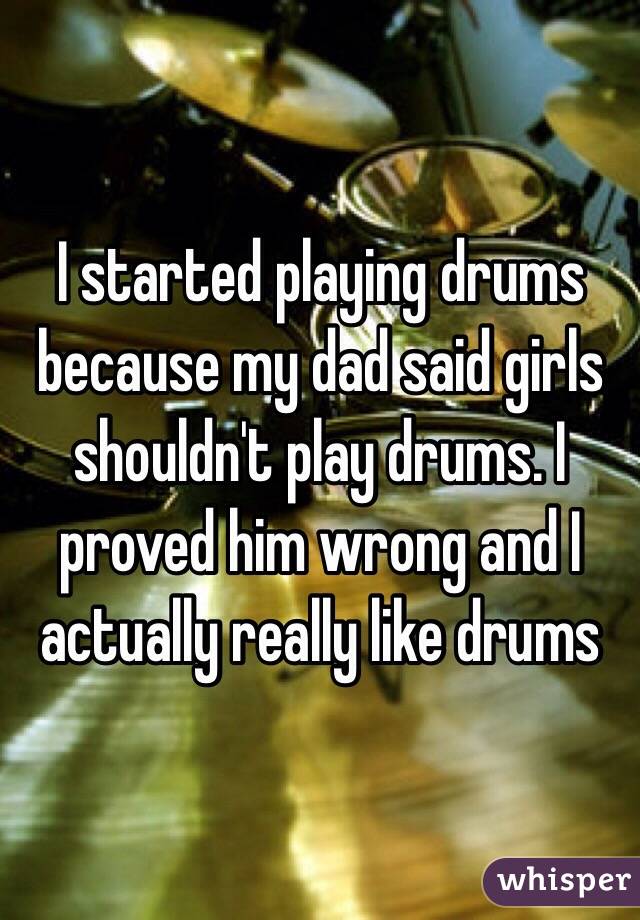 I started playing drums because my dad said girls shouldn't play drums. I proved him wrong and I actually really like drums 