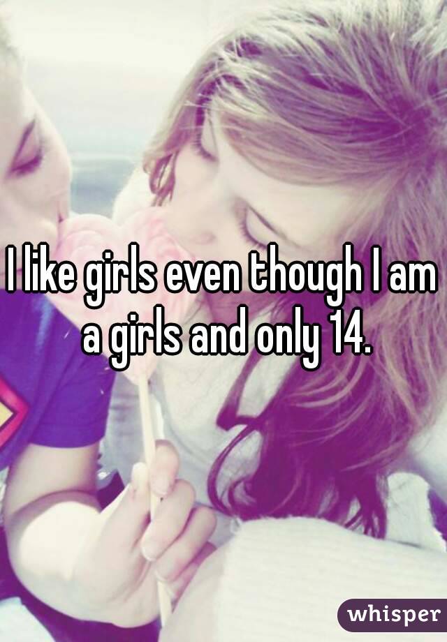 I like girls even though I am a girls and only 14.