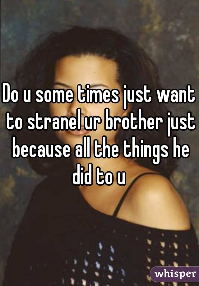 Do u some times just want to stranel ur brother just because all the things he did to u 
