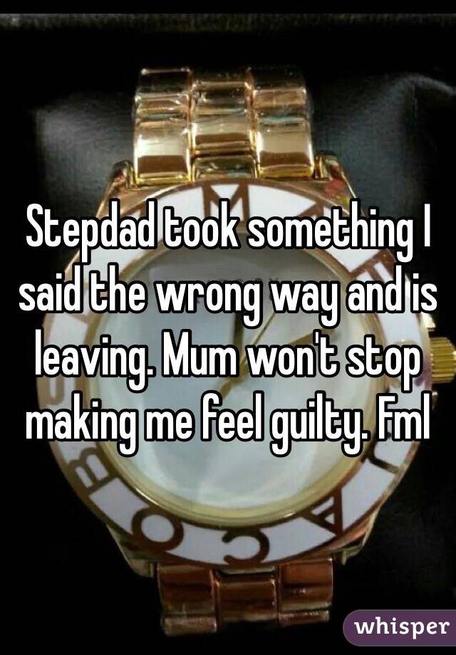 Stepdad took something I said the wrong way and is leaving. Mum won't stop making me feel guilty. Fml 