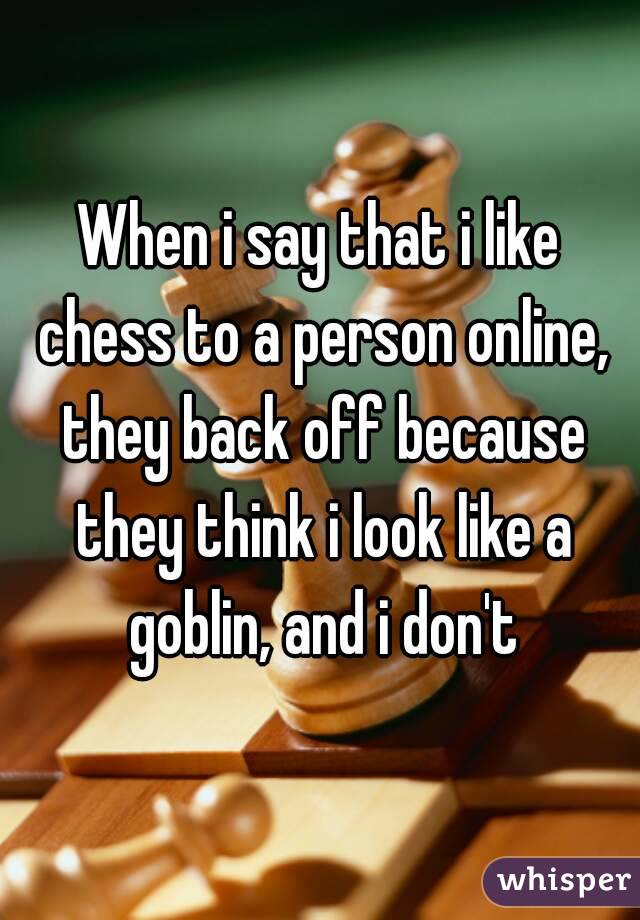 When i say that i like chess to a person online, they back off because they think i look like a goblin, and i don't