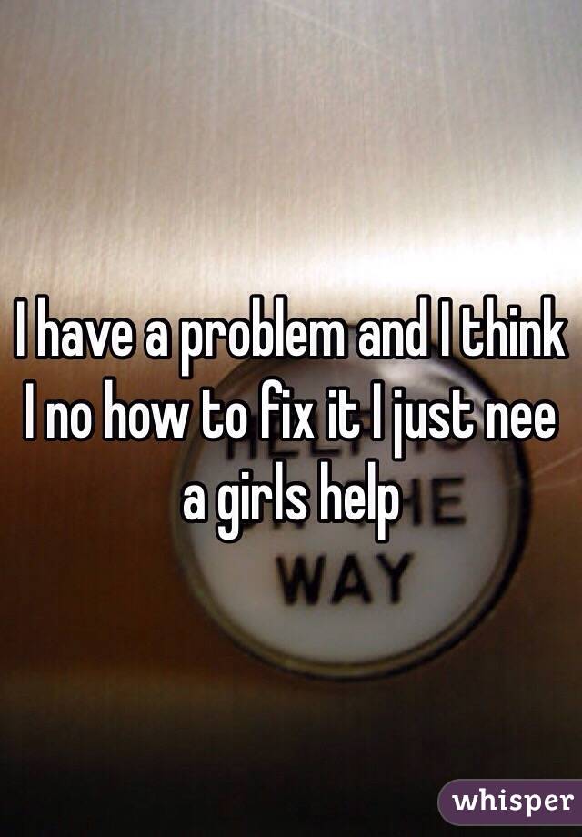 I have a problem and I think I no how to fix it I just nee a girls help 