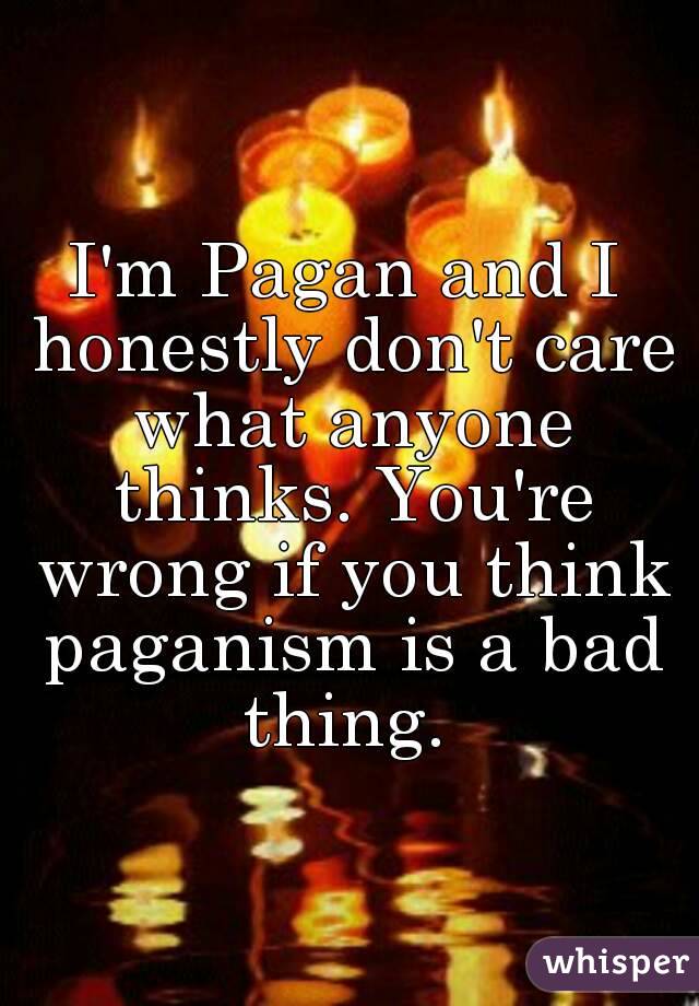 I'm Pagan and I honestly don't care what anyone thinks. You're wrong if you think paganism is a bad thing. 