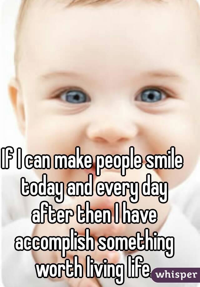 If I can make people smile today and every day after then I have accomplish something worth living life.