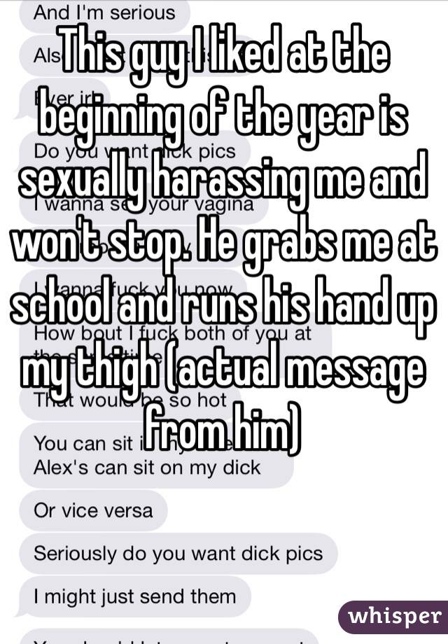 This guy I liked at the beginning of the year is sexually harassing me and won't stop. He grabs me at school and runs his hand up my thigh (actual message from him)