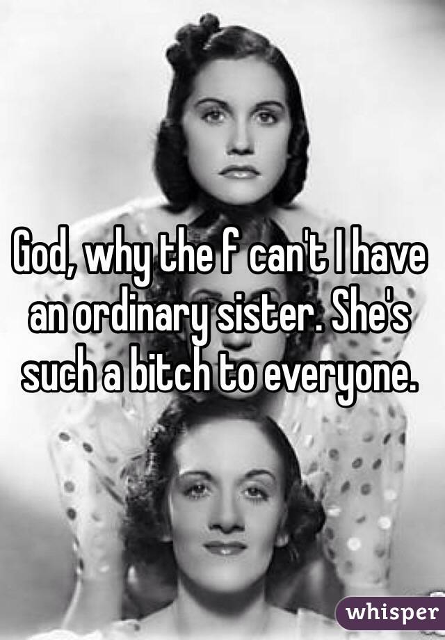 God, why the f can't I have an ordinary sister. She's such a bitch to everyone.