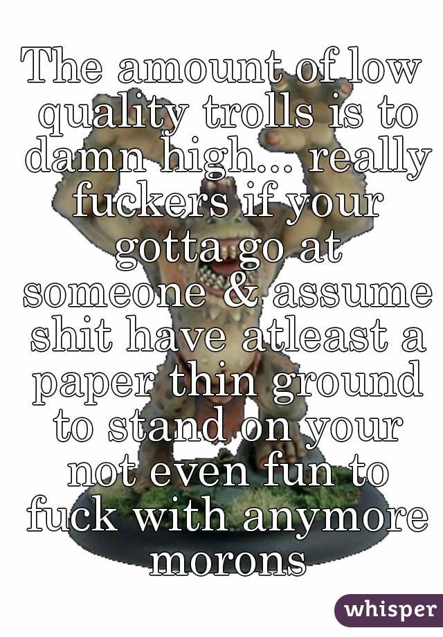 The amount of low quality trolls is to damn high... really fuckers if your gotta go at someone & assume shit have atleast a paper thin ground to stand on your not even fun to fuck with anymore morons