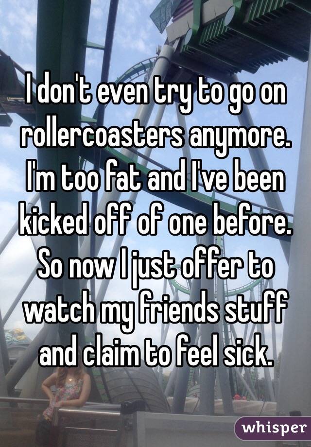 I don't even try to go on rollercoasters anymore. I'm too fat and I've been kicked off of one before. So now I just offer to watch my friends stuff and claim to feel sick. 