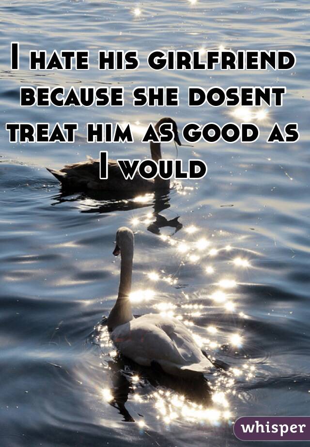 I hate his girlfriend because she dosent treat him as good as I would 