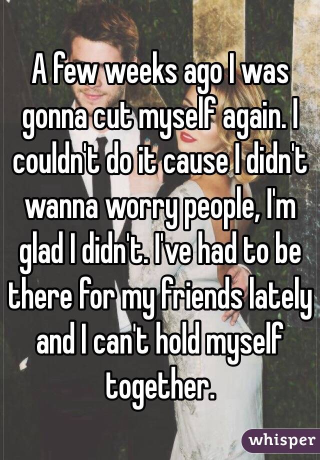 A few weeks ago I was gonna cut myself again. I couldn't do it cause I didn't wanna worry people, I'm glad I didn't. I've had to be there for my friends lately and I can't hold myself together. 