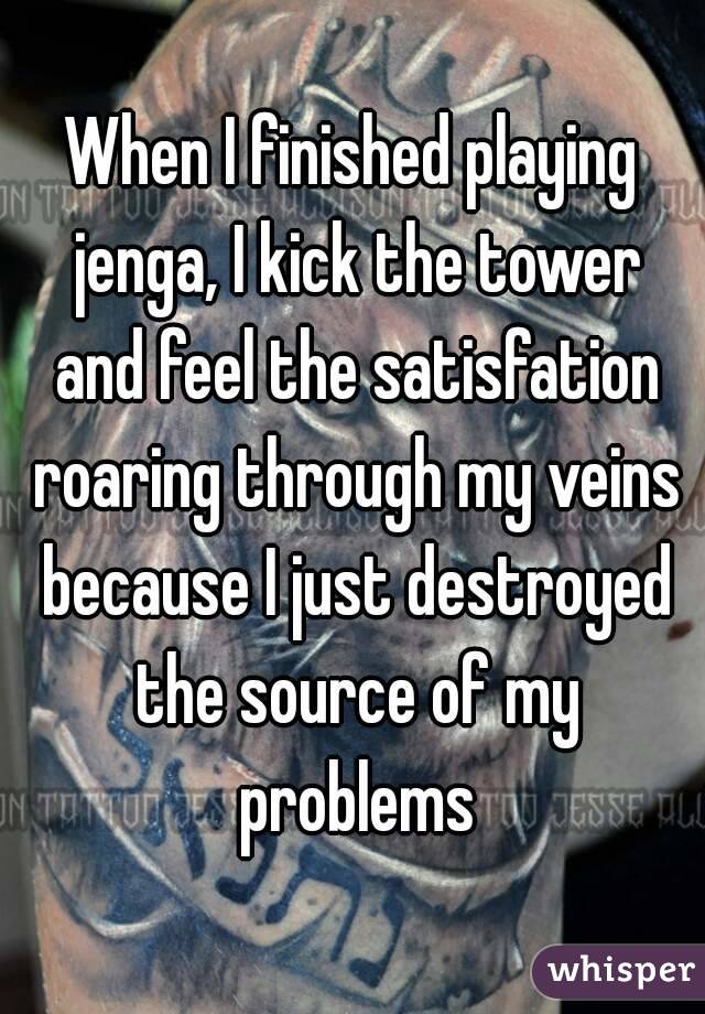 When I finished playing jenga, I kick the tower and feel the satisfation roaring through my veins because I just destroyed the source of my problems