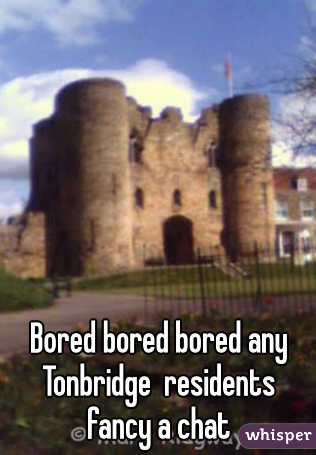 Bored bored bored any Tonbridge  residents  fancy a chat 
