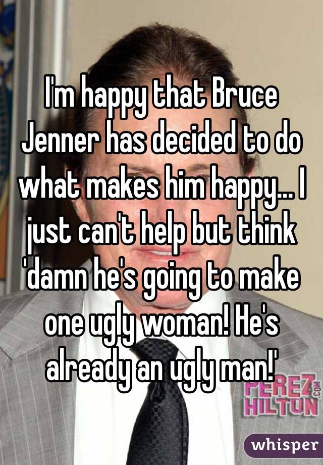 I'm happy that Bruce Jenner has decided to do what makes him happy... I just can't help but think 'damn he's going to make one ugly woman! He's already an ugly man!'