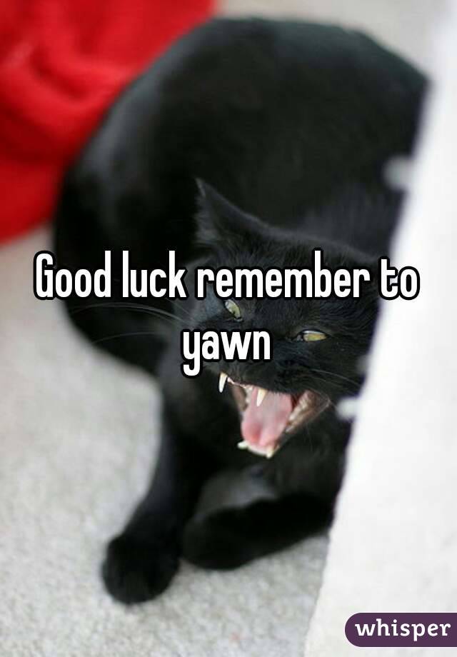 Good luck remember to yawn 