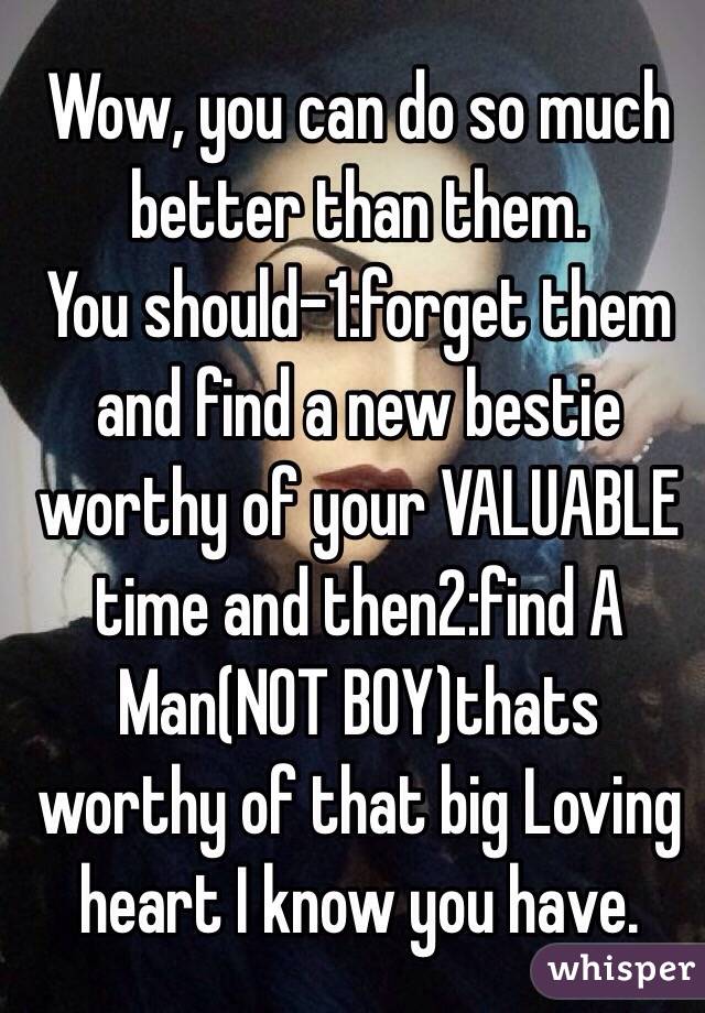 Wow, you can do so much better than them.
You should-1:forget them and find a new bestie worthy of your VALUABLE time and then2:find A Man(NOT BOY)thats worthy of that big Loving heart I know you have.
