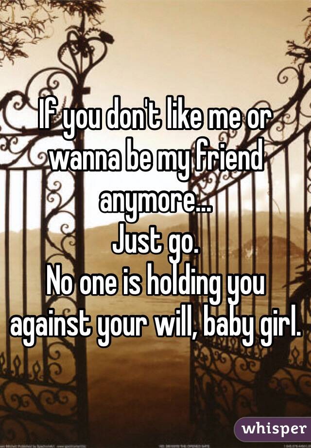 If you don't like me or wanna be my friend anymore...
Just go. 
No one is holding you against your will, baby girl.