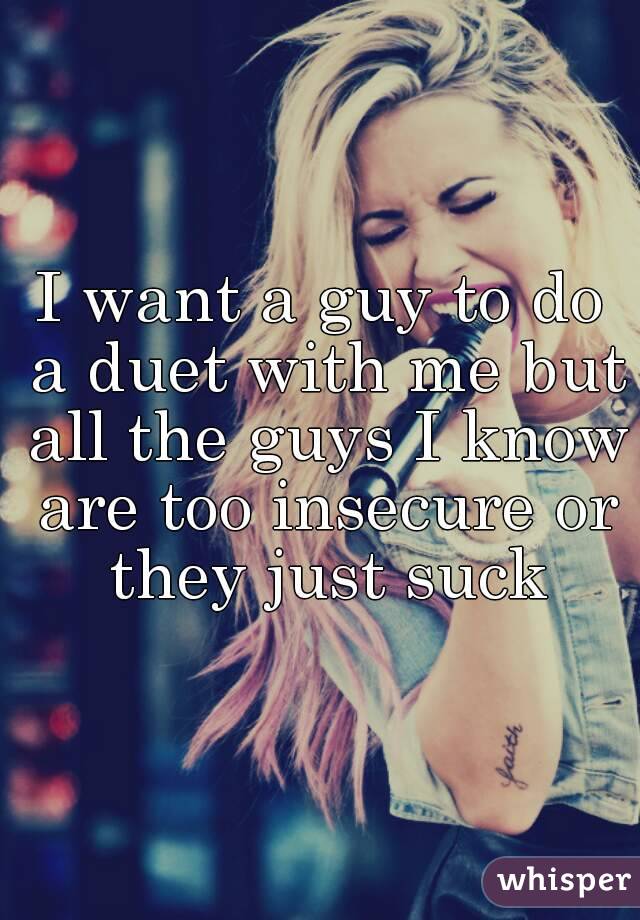 I want a guy to do a duet with me but all the guys I know are too insecure or they just suck