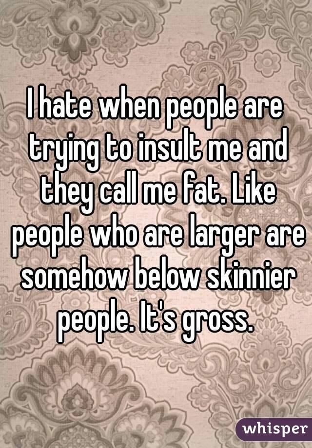 I hate when people are trying to insult me and they call me fat. Like people who are larger are somehow below skinnier people. It's gross. 