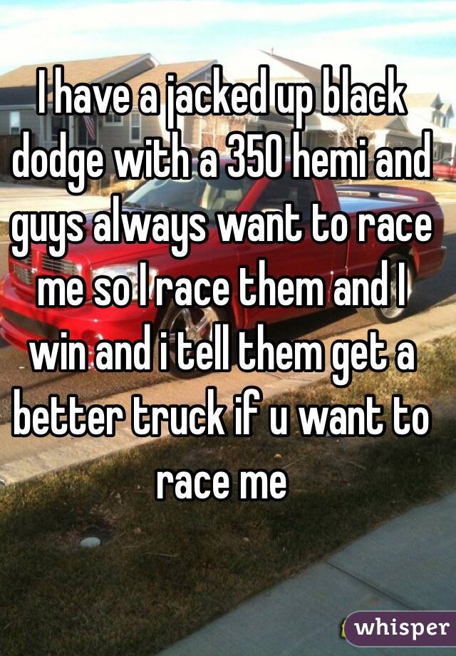 I have a jacked up black dodge with a 350 hemi and guys always want to race me so I race them and I win and i tell them get a better truck if u want to race me