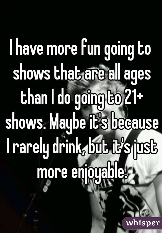 I have more fun going to shows that are all ages than I do going to 21+ shows. Maybe it's because I rarely drink, but it's just more enjoyable.