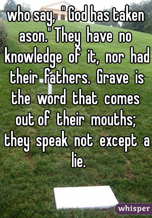 who say,  " God has taken ason." They  have  no  knowledge  of  it,  nor  had  their  fathers.  Grave  is  the  word  that  comes  out of  their  mouths;  they  speak  not  except  a  lie.