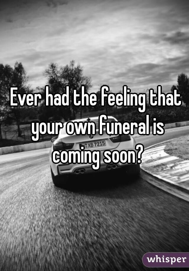 Ever had the feeling that your own funeral is coming soon?