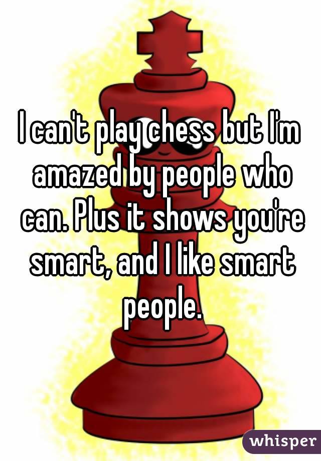 I can't play chess but I'm amazed by people who can. Plus it shows you're smart, and I like smart people.