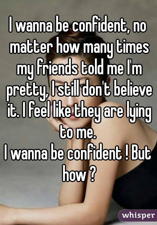 I wanna be confident, no matter how many times my friends told me I'm pretty, I still don't believe it. I feel like they are lying to me. 
I wanna be confident ! But how ?
