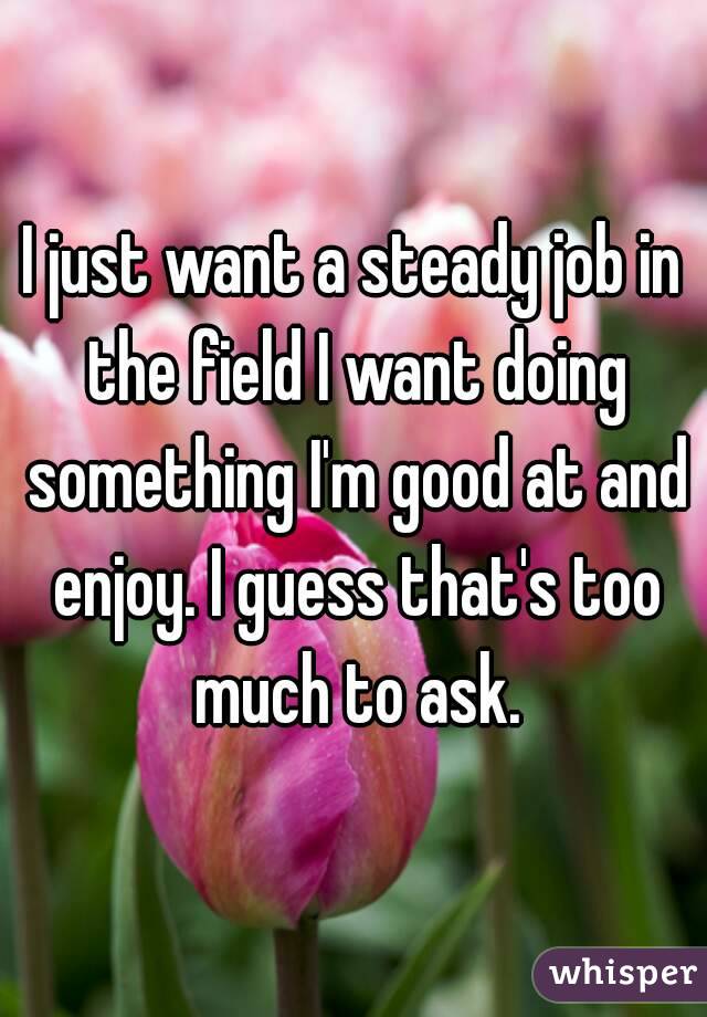 I just want a steady job in the field I want doing something I'm good at and enjoy. I guess that's too much to ask.