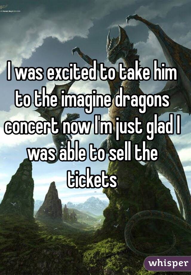 I was excited to take him to the imagine dragons concert now I'm just glad I was able to sell the tickets