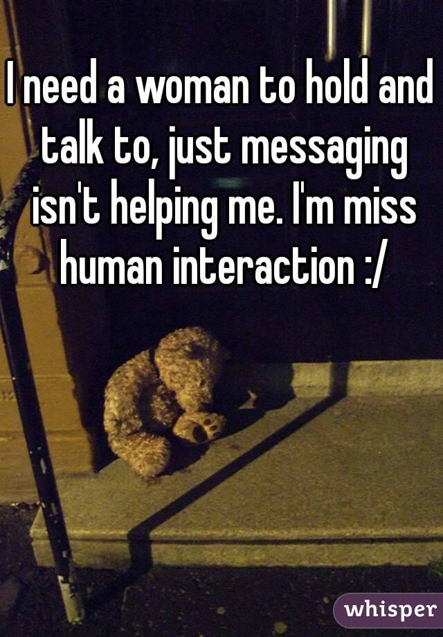 I need a woman to hold and talk to, just messaging isn't helping me. I'm miss human interaction :/