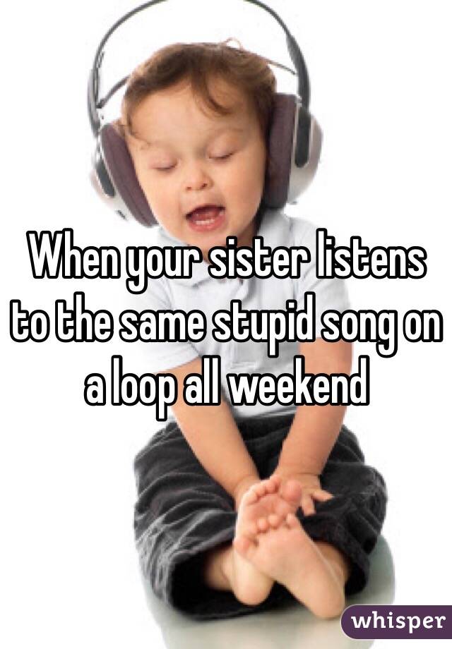 When your sister listens to the same stupid song on a loop all weekend