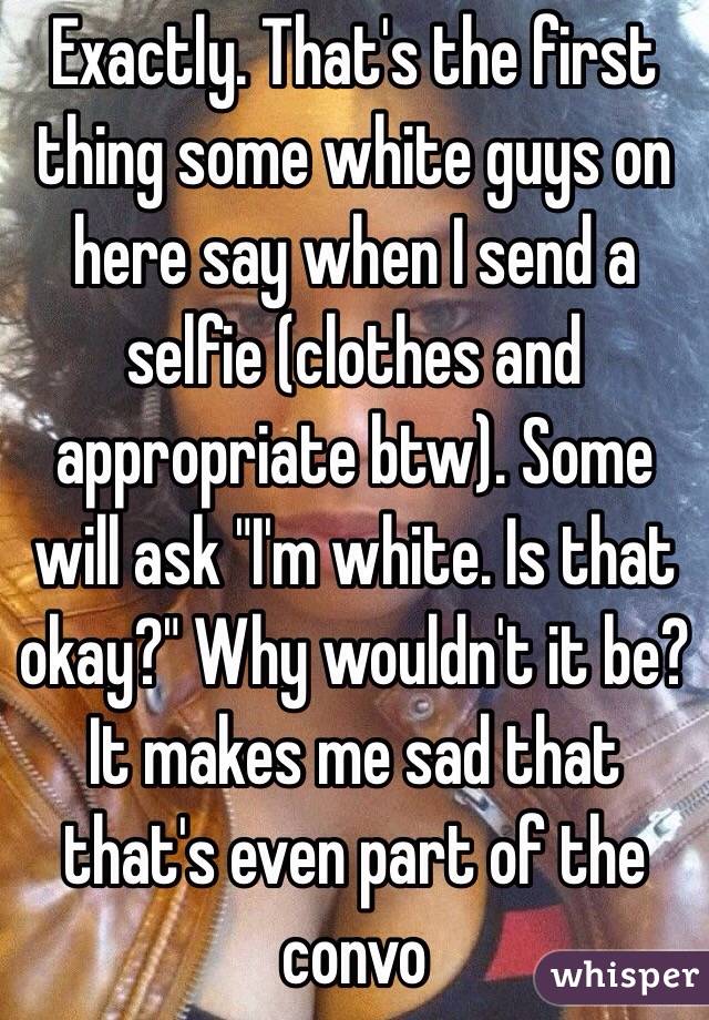 Exactly. That's the first thing some white guys on here say when I send a selfie (clothes and appropriate btw). Some will ask "I'm white. Is that okay?" Why wouldn't it be? It makes me sad that that's even part of the convo 