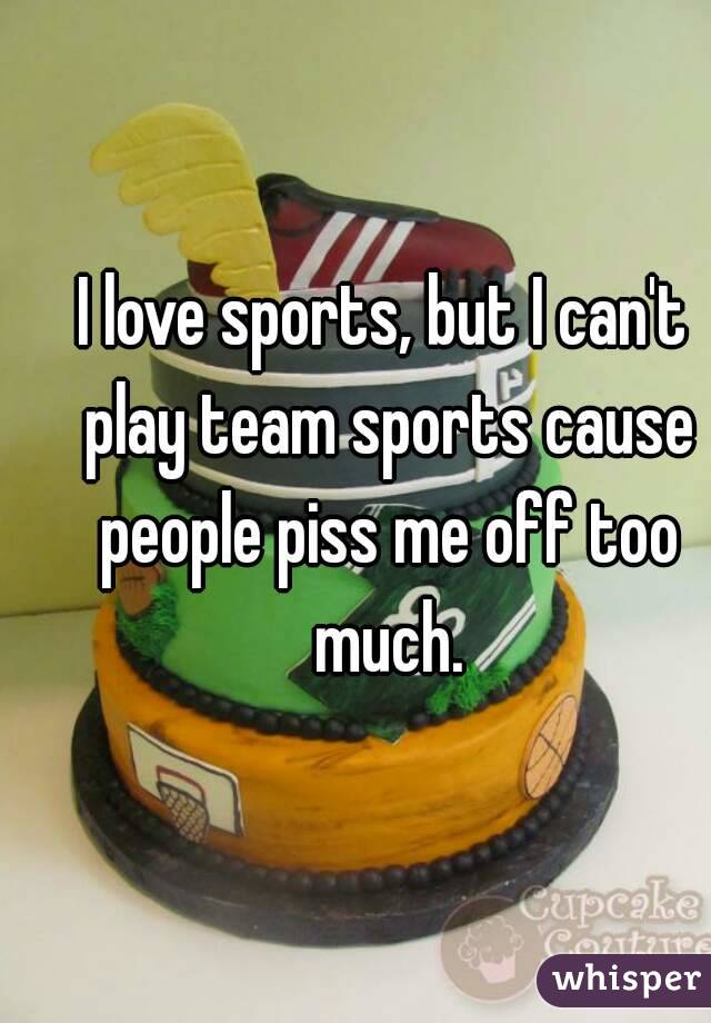 I love sports, but I can't play team sports cause people piss me off too much.