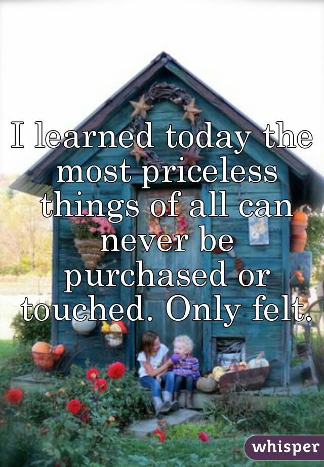 I learned today the most priceless things of all can never be purchased or touched. Only felt.
