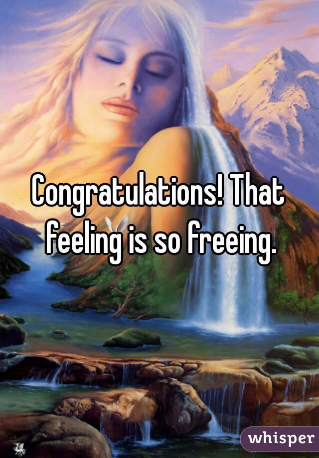 Congratulations! That feeling is so freeing.