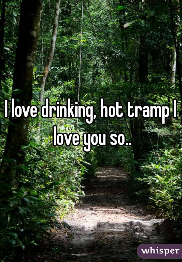 I love drinking, hot tramp I love you so..