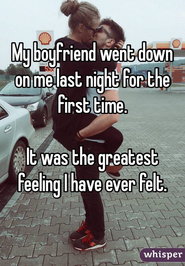 My boyfriend went down on me last night for the first time.

It was the greatest feeling I have ever felt.
