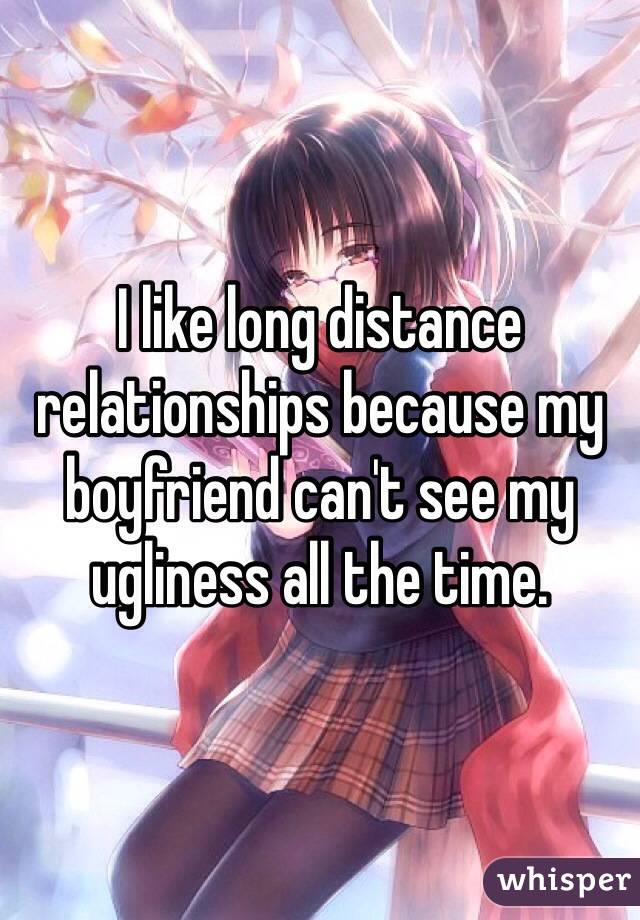 I like long distance relationships because my boyfriend can't see my ugliness all the time.