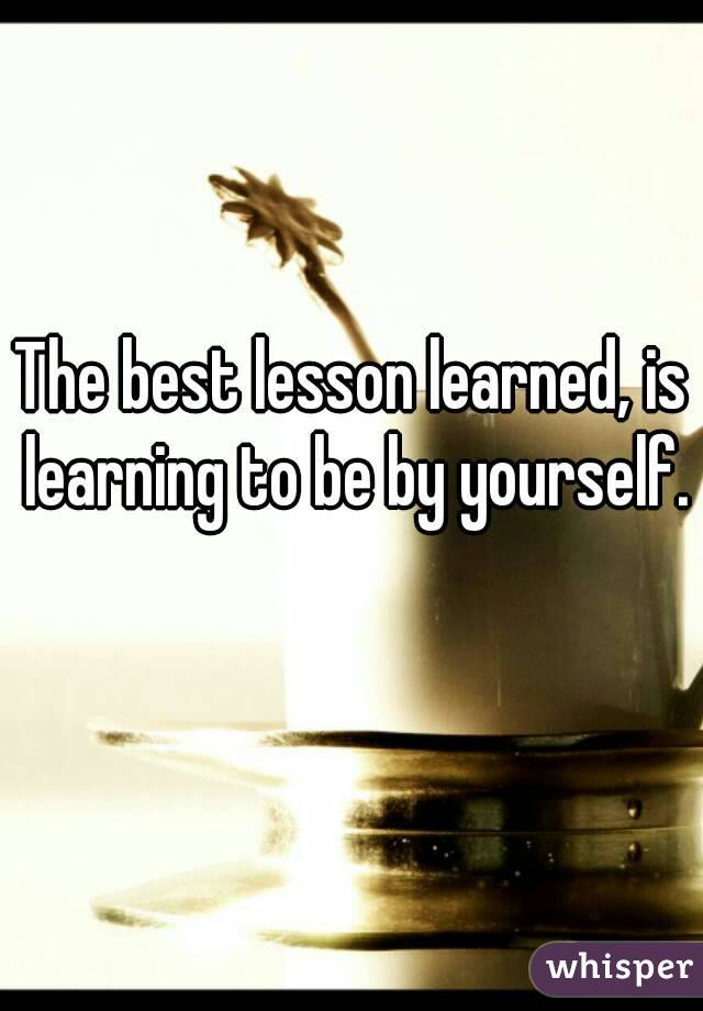 The best lesson learned, is learning to be by yourself. 