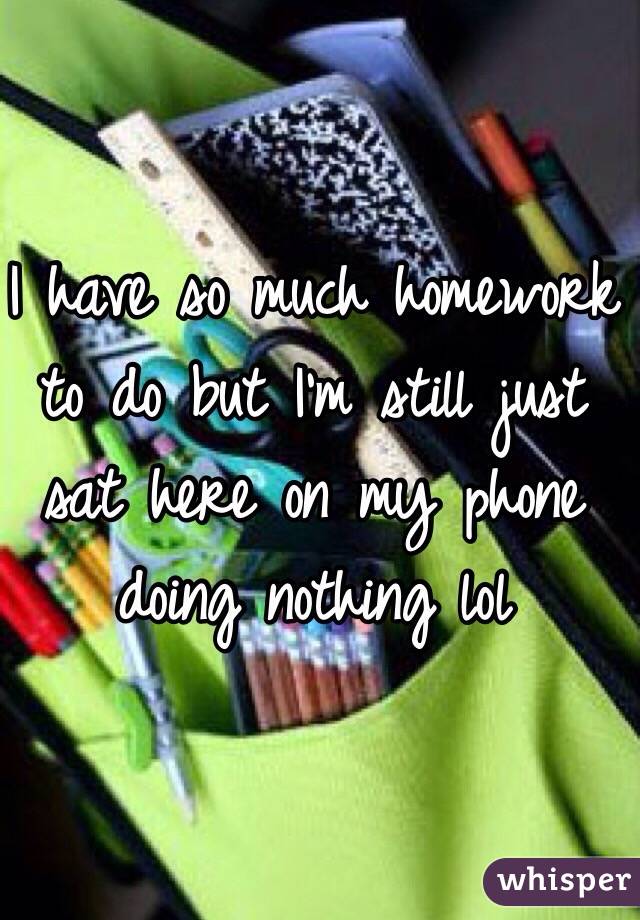 I have so much homework to do but I'm still just sat here on my phone doing nothing lol