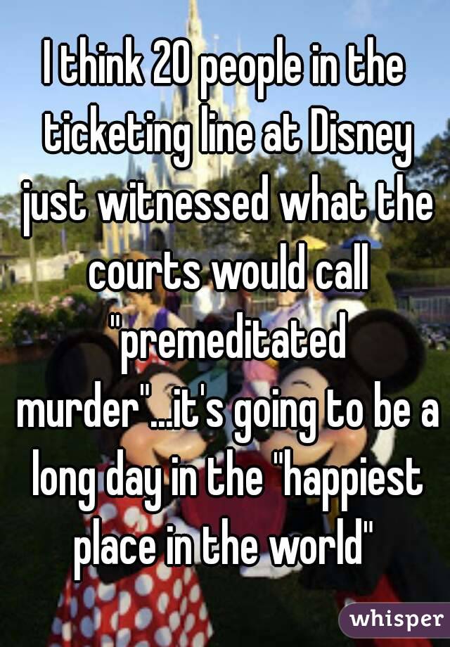I think 20 people in the ticketing line at Disney just witnessed what the courts would call "premeditated murder"...it's going to be a long day in the "happiest place in the world" 