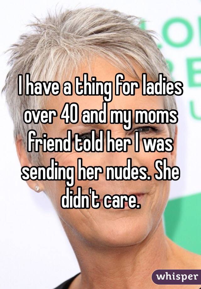 I have a thing for ladies over 40 and my moms friend told her I was sending her nudes. She didn't care. 