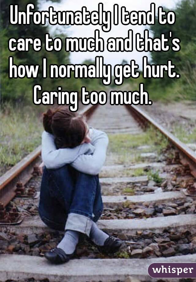Unfortunately I tend to care to much and that's how I normally get hurt. Caring too much. 