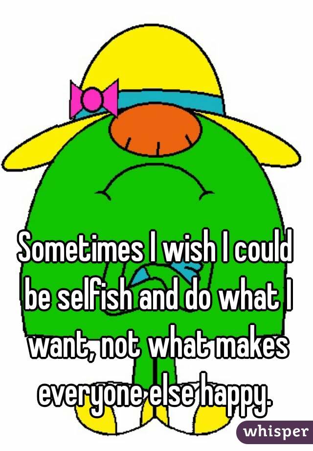 Sometimes I wish I could be selfish and do what I want, not what makes everyone else happy. 