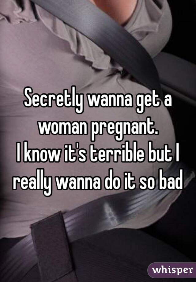 Secretly wanna get a woman pregnant. 
I know it's terrible but I really wanna do it so bad