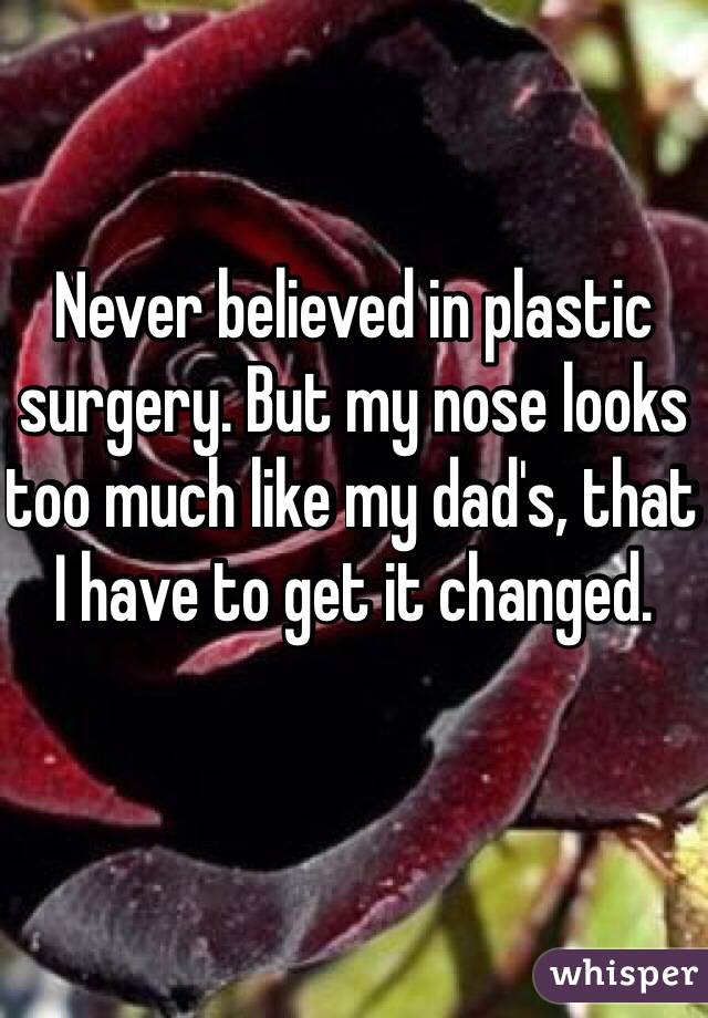 Never believed in plastic surgery. But my nose looks too much like my dad's, that I have to get it changed.