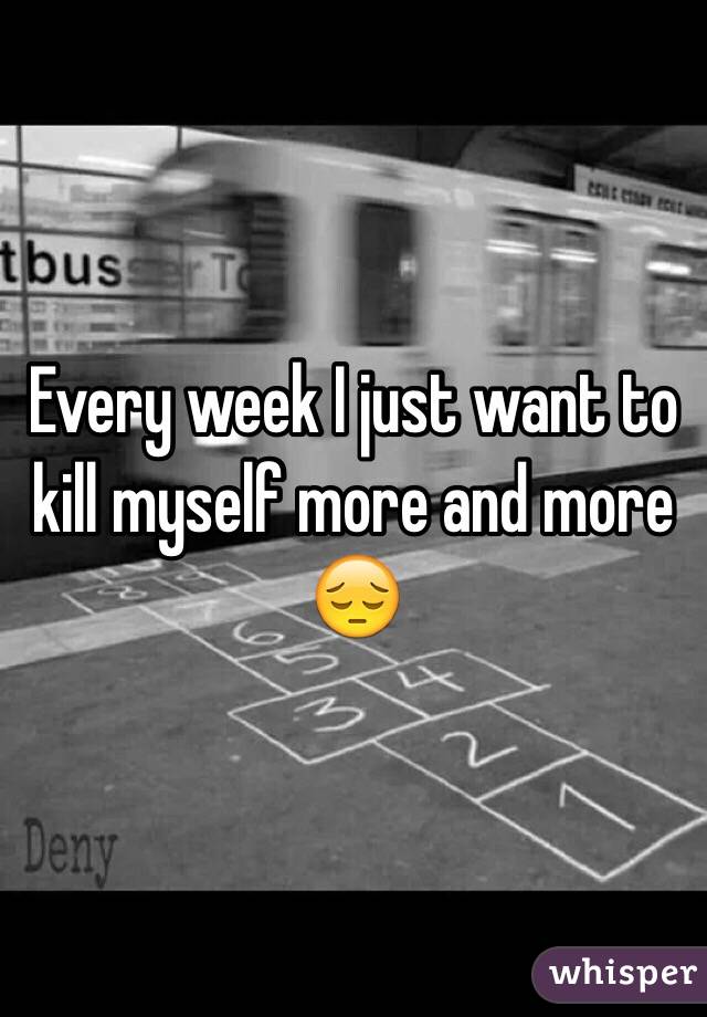 Every week I just want to kill myself more and more 😔